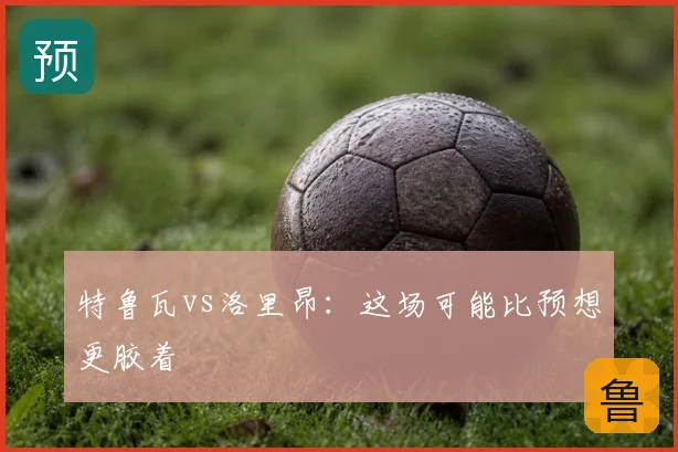 特鲁瓦vs洛里昂：这场可能比预想更胶着
